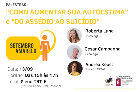 #paratodomundover Em card de tom branco, lê-se, a partir do topo: Palestras “Como Aumentar sua Autoestima” e “Do Assédio ao Suicídio”. Abaixo, à esquerda, a marca da campanha Setembro amarelo, onde figura um balão de diálogo com a inscrição em seu interior “SETEMBRO AMARELO”, e um boneco laranja, com um coração branco no peito, o balão parte da boca deste, interlocutor. Abaixo, os dados do evento (data: 13/09; horário: Das 15h às 17h; Local: Pleno do TRT-6. Do lado direito do card, fotos e qualificações dos palestrantes. Marca da Ejud-6 e ODS-8 no canto inferior direito.