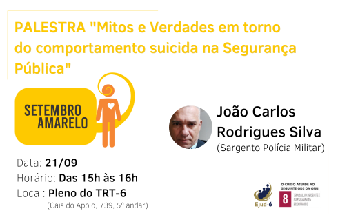 #paratodomundover Em card de tom branco, lê-se, a partir do topo: “Mitos e Verdades em torno do comportamento suicida na Segurança Pública”. Abaixo, à esquerda, a marca da campanha Setembro amarelo, onde figura um balão de diálogo com a inscrição em seu interior “SETEMBRO AMARELO”, e um boneco laranja, com um coração branco no peito, o balão parte da boca deste, interlocutor. Abaixo, os dados do evento (data: 21/09; horário: Das 15h às 16h; Local: Pleno do TRT-6. Do lado direito do card, foto e qualificação do palestrante. Marca da Ejud-6 e ODS-8 no canto inferior direito.