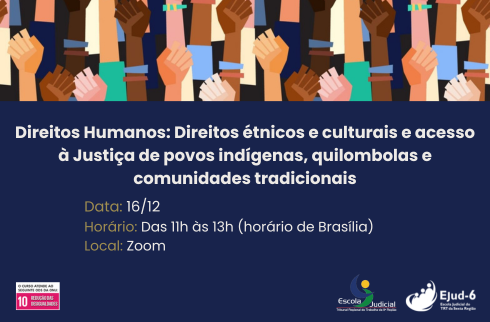 Card azul escuro com arte no topo de várias mãos, de punho fechado, de diversas cores/raças. Abaixo, lê-se: Direitos Humanos: Direitos étnicos e culturais e acesso à Justiça de povos indígenas, quilombolas e comunidades tradicionais; Data: 16/12; Horário: Das 11h às 13h (horário de Brasília); Local: Zoom. Marcas do ODS10, Ejud-11 e Ejud-6 no rodapé